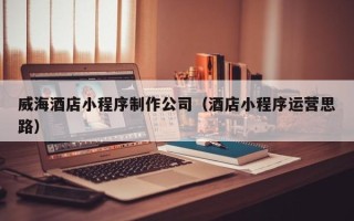 郯城威海酒店小程序制作公司（酒店小程序运营思路）